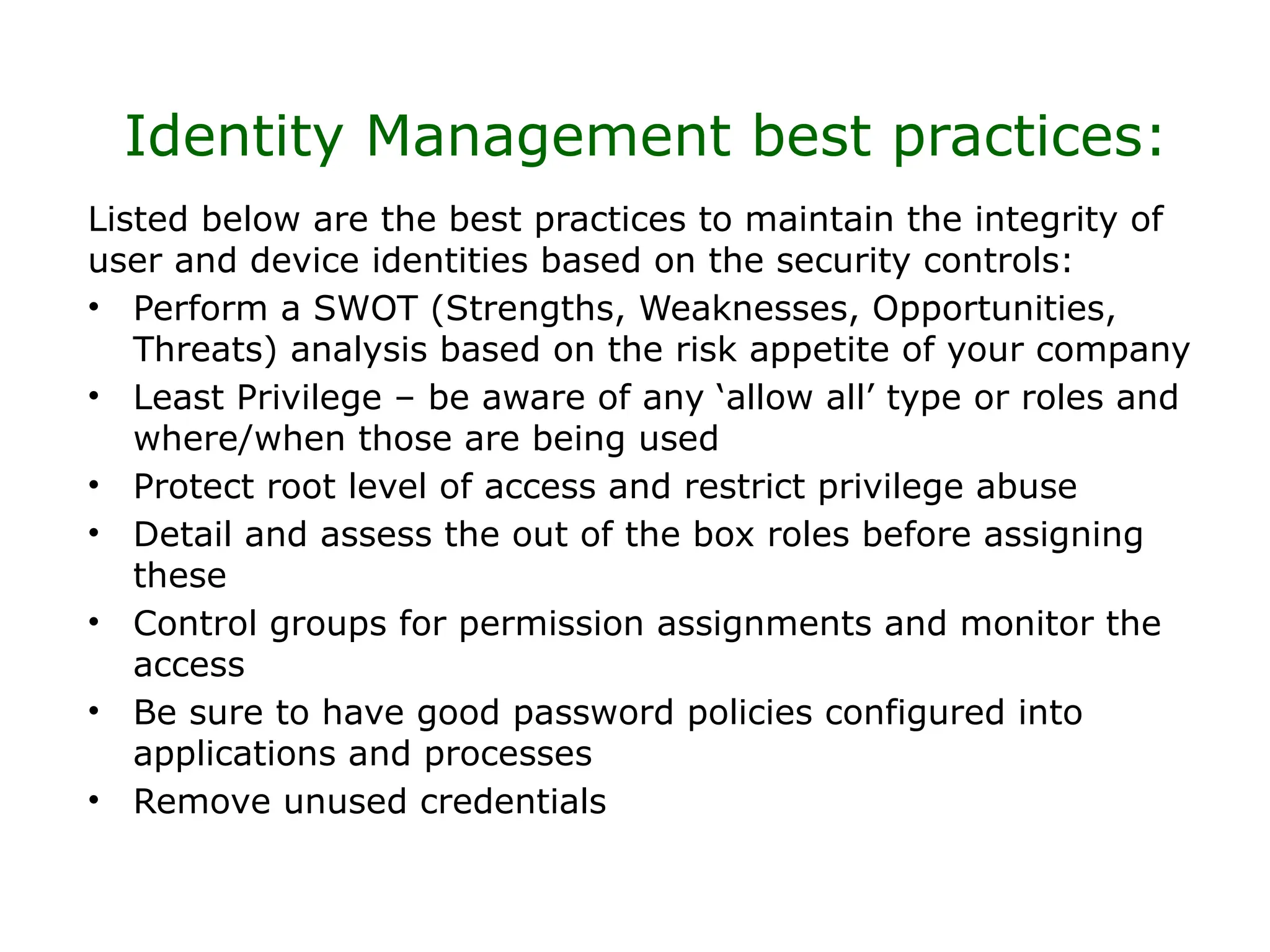 Identity Management best practices:
Listed below are the best practices to maintain the integrity of
user and device identities based on the security controls:
• Perform a SWOT (Strengths, Weaknesses, Opportunities,
Threats) analysis based on the risk appetite of your company
• Least Privilege – be aware of any ‘allow all’ type or roles and
where/when those are being used
• Protect root level of access and restrict privilege abuse
• Detail and assess the out of the box roles before assigning
these
• Control groups for permission assignments and monitor the
access
• Be sure to have good password policies configured into
applications and processes
• Remove unused credentials
 