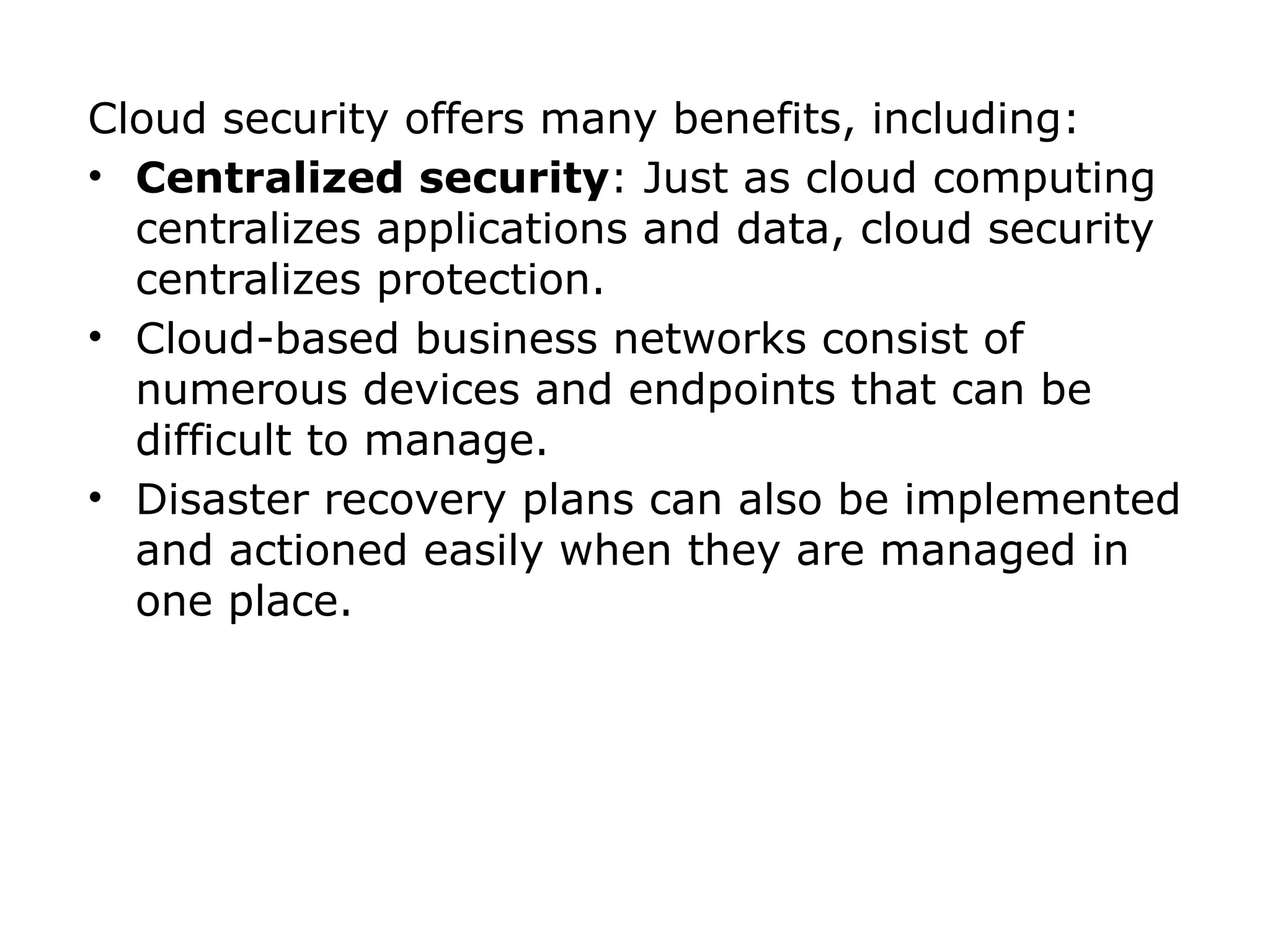 Cloud security offers many benefits, including:
• Centralized security: Just as cloud computing
centralizes applications and data, cloud security
centralizes protection.
• Cloud-based business networks consist of
numerous devices and endpoints that can be
difficult to manage.
• Disaster recovery plans can also be implemented
and actioned easily when they are managed in
one place.
 