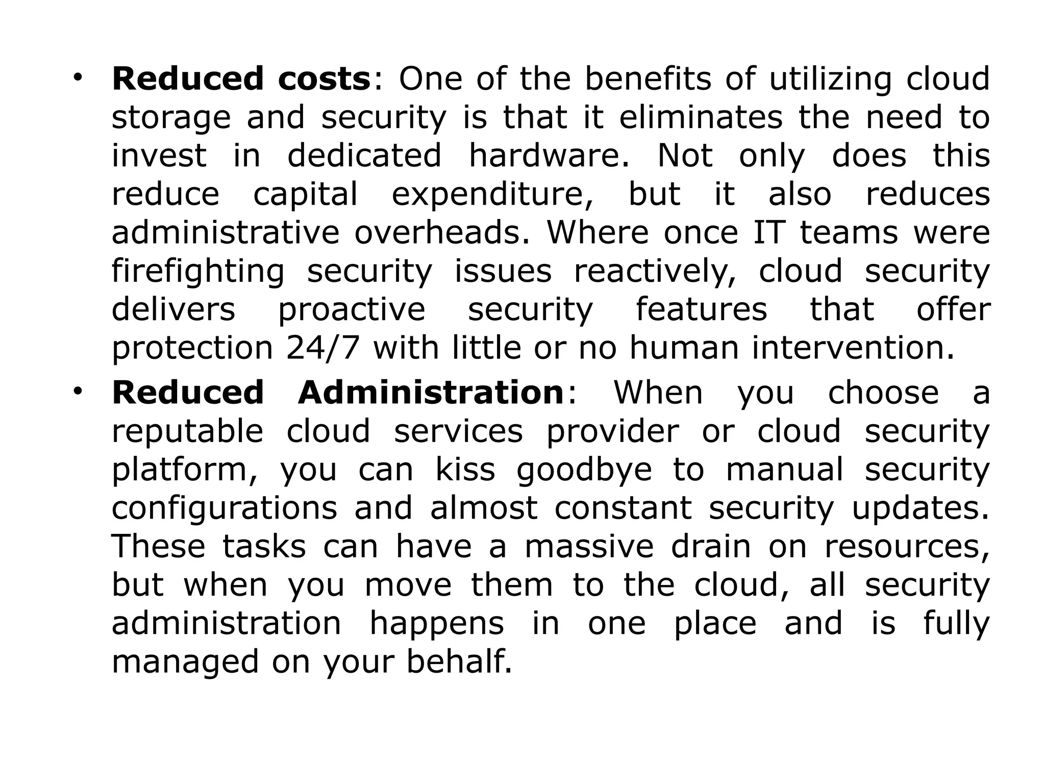 • Reduced costs: One of the benefits of utilizing cloud
storage and security is that it eliminates the need to
invest in dedicated hardware. Not only does this
reduce capital expenditure, but it also reduces
administrative overheads. Where once IT teams were
firefighting security issues reactively, cloud security
delivers proactive security features that offer
protection 24/7 with little or no human intervention.
• Reduced Administration: When you choose a
reputable cloud services provider or cloud security
platform, you can kiss goodbye to manual security
configurations and almost constant security updates.
These tasks can have a massive drain on resources,
but when you move them to the cloud, all security
administration happens in one place and is fully
managed on your behalf.
 