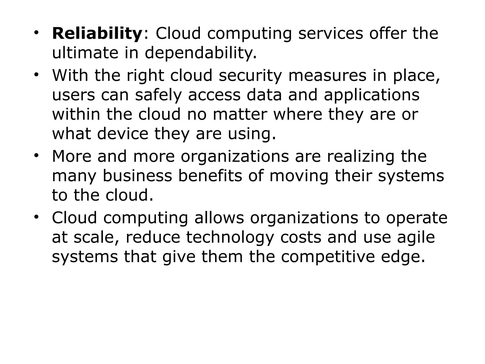 • Reliability: Cloud computing services offer the
ultimate in dependability.
• With the right cloud security measures in place,
users can safely access data and applications
within the cloud no matter where they are or
what device they are using.
• More and more organizations are realizing the
many business benefits of moving their systems
to the cloud.
• Cloud computing allows organizations to operate
at scale, reduce technology costs and use agile
systems that give them the competitive edge.
 