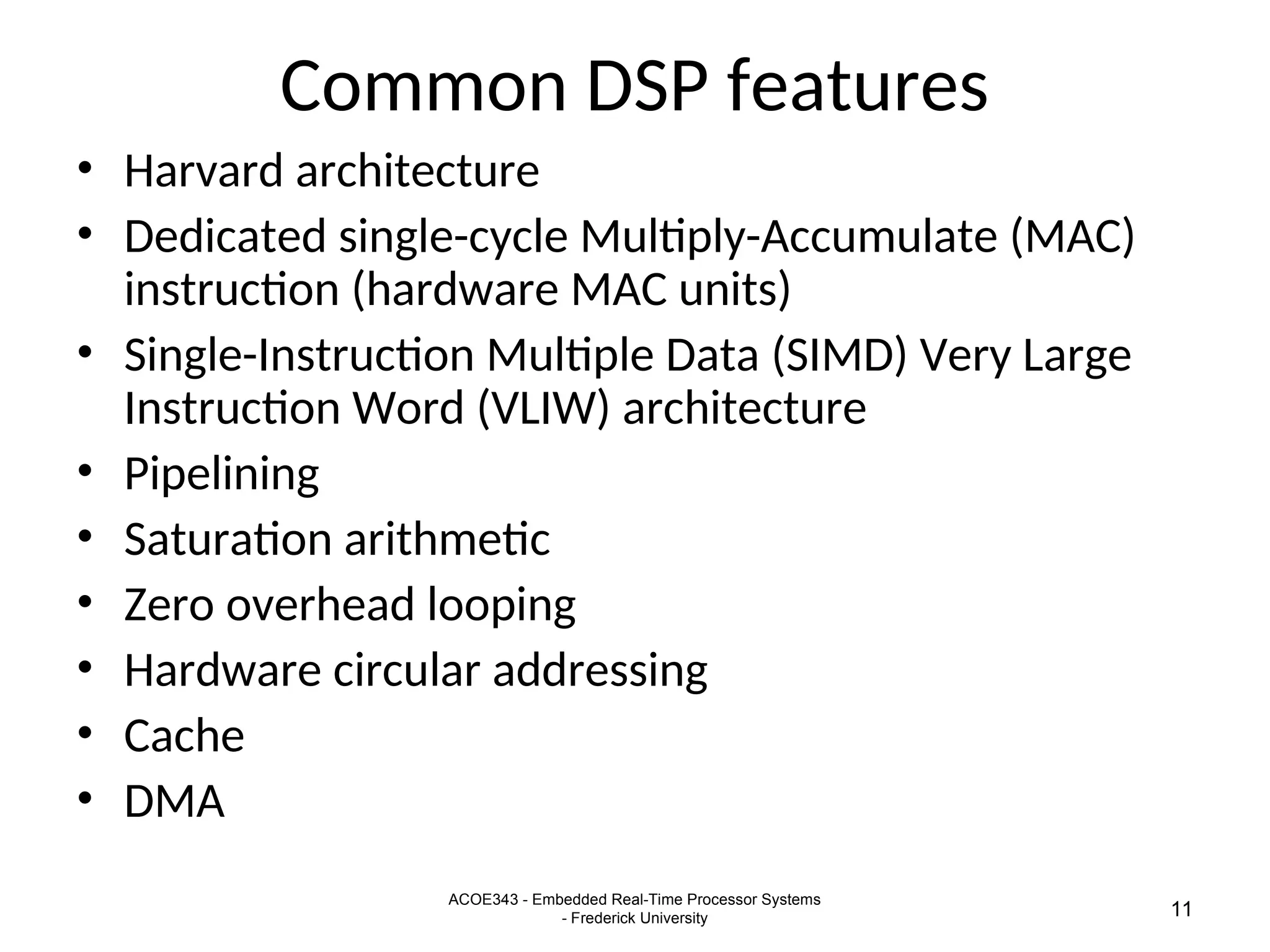 ACOE343 - Embedded Real-Time Processor Systems
- Frederick University 11
Common DSP features
• Harvard architecture
• Dedicated single-cycle Multiply-Accumulate (MAC)
instruction (hardware MAC units)
• Single-Instruction Multiple Data (SIMD) Very Large
Instruction Word (VLIW) architecture
• Pipelining
• Saturation arithmetic
• Zero overhead looping
• Hardware circular addressing
• Cache
• DMA
 