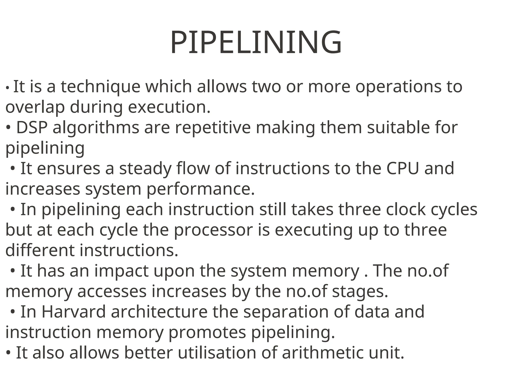 PIPELINING
• It is a technique which allows two or more operations to
overlap during execution.
• DSP algorithms are repetitive making them suitable for
pipelining
• It ensures a steady flow of instructions to the CPU and
increases system performance.
• In pipelining each instruction still takes three clock cycles
but at each cycle the processor is executing up to three
different instructions.
• It has an impact upon the system memory . The no.of
memory accesses increases by the no.of stages.
• In Harvard architecture the separation of data and
instruction memory promotes pipelining.
• It also allows better utilisation of arithmetic unit.
 