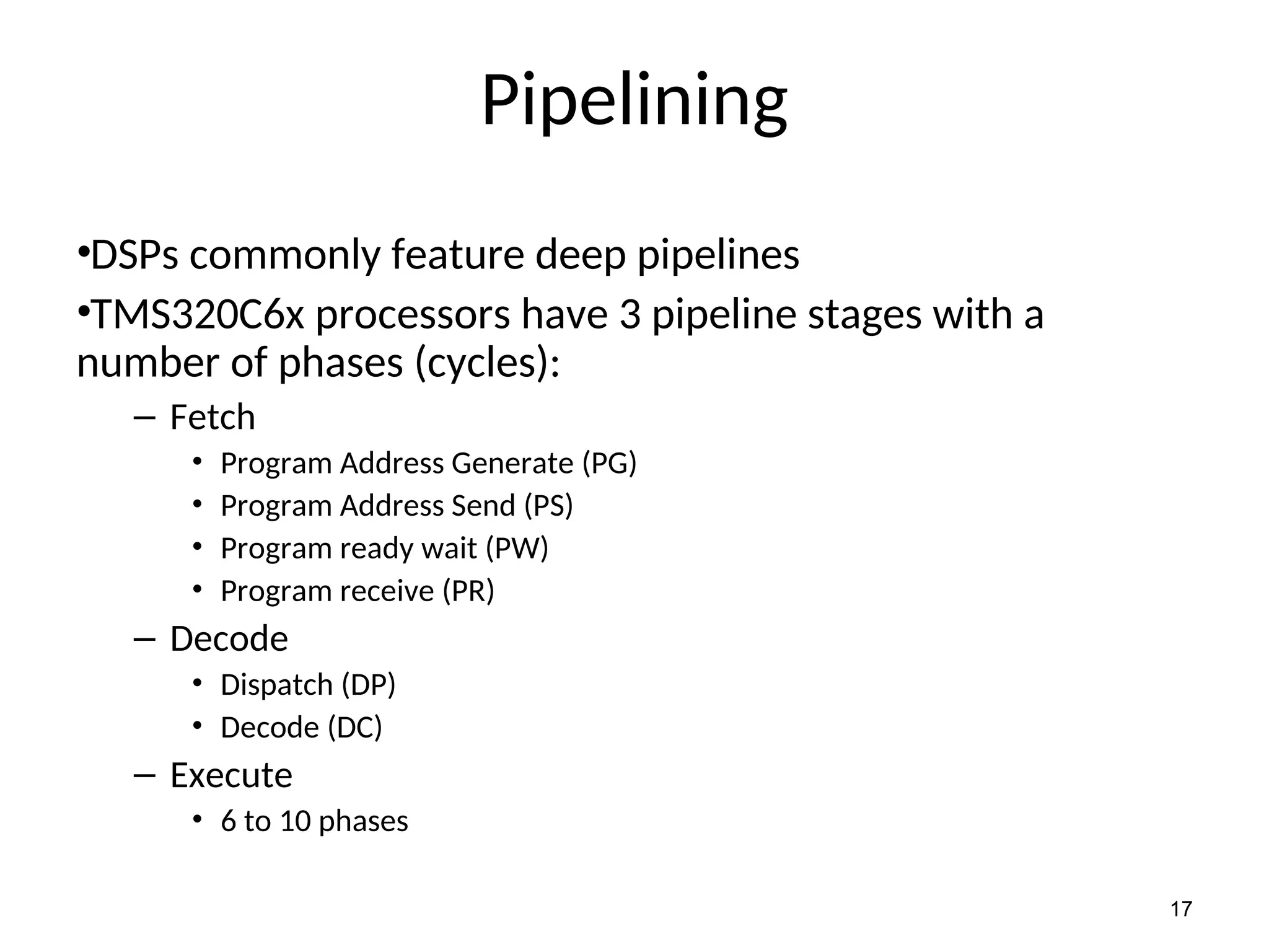 17
Pipelining
•DSPs commonly feature deep pipelines
•TMS320C6x processors have 3 pipeline stages with a
number of phases (cycles):
– Fetch
• Program Address Generate (PG)
• Program Address Send (PS)
• Program ready wait (PW)
• Program receive (PR)
– Decode
• Dispatch (DP)
• Decode (DC)
– Execute
• 6 to 10 phases
 