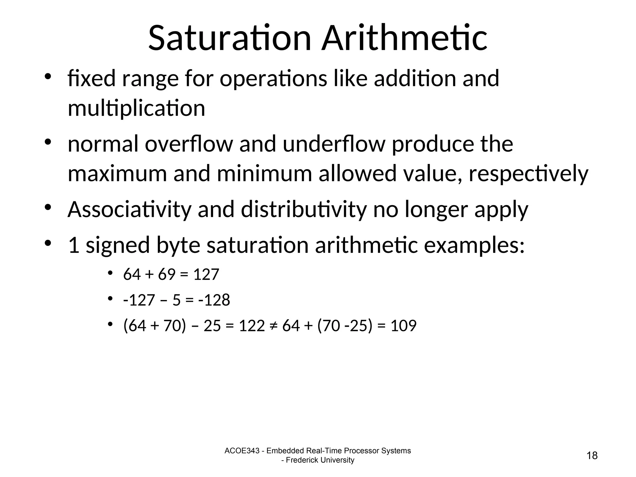 ACOE343 - Embedded Real-Time Processor Systems
- Frederick University 18
Saturation Arithmetic
• fixed range for operations like addition and
multiplication
• normal overflow and underflow produce the
maximum and minimum allowed value, respectively
• Associativity and distributivity no longer apply
• 1 signed byte saturation arithmetic examples:
• 64 + 69 = 127
• -127 – 5 = -128
• (64 + 70) – 25 = 122 ≠ 64 + (70 -25) = 109
 
