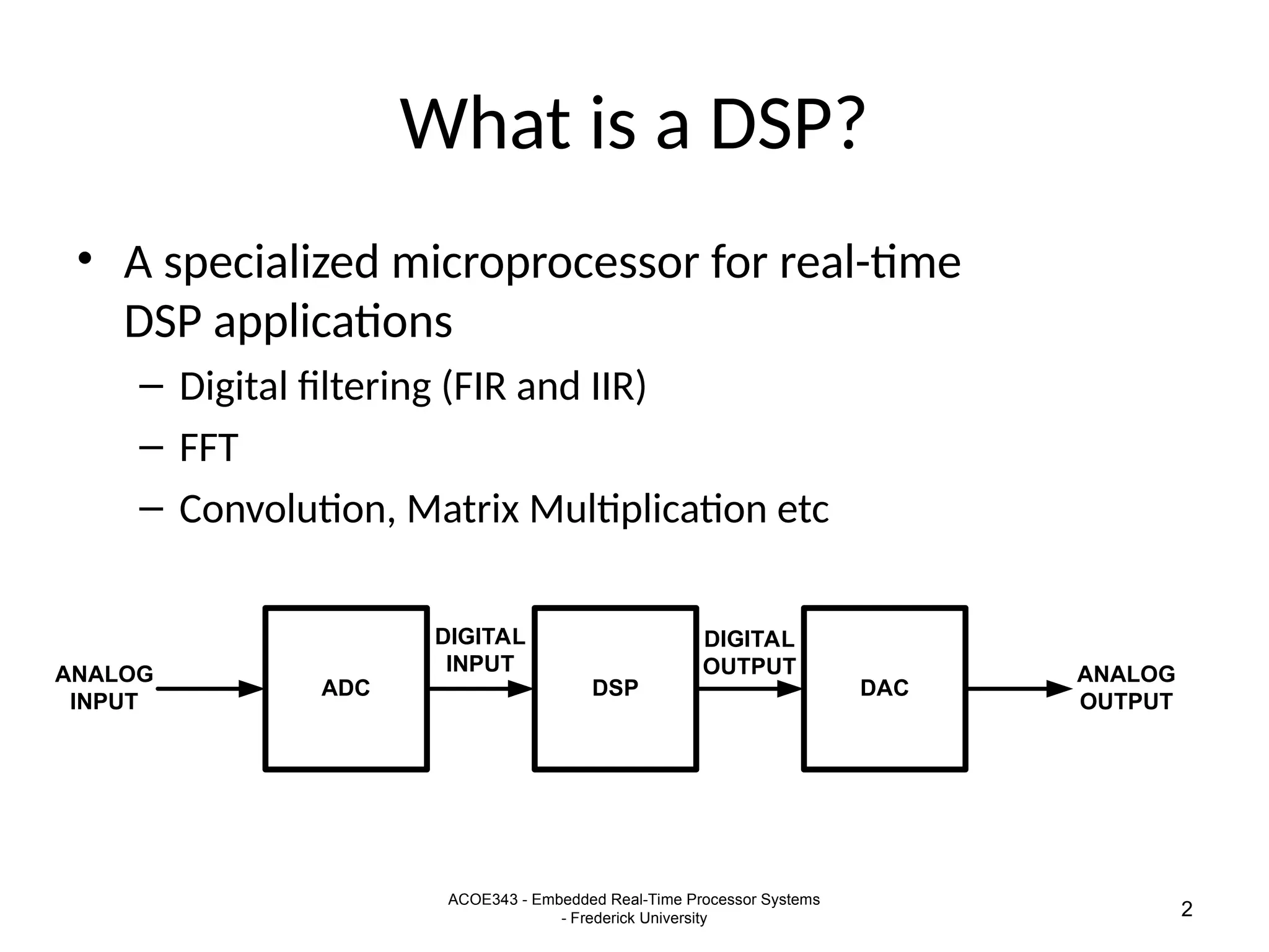 ACOE343 - Embedded Real-Time Processor Systems
- Frederick University 2
What is a DSP?
• A specialized microprocessor for real-time
DSP applications
– Digital filtering (FIR and IIR)
– FFT
– Convolution, Matrix Multiplication etc
ADC DAC
DSP
ANALOG
INPUT
ANALOG
OUTPUT
DIGITAL
INPUT
DIGITAL
OUTPUT
 
