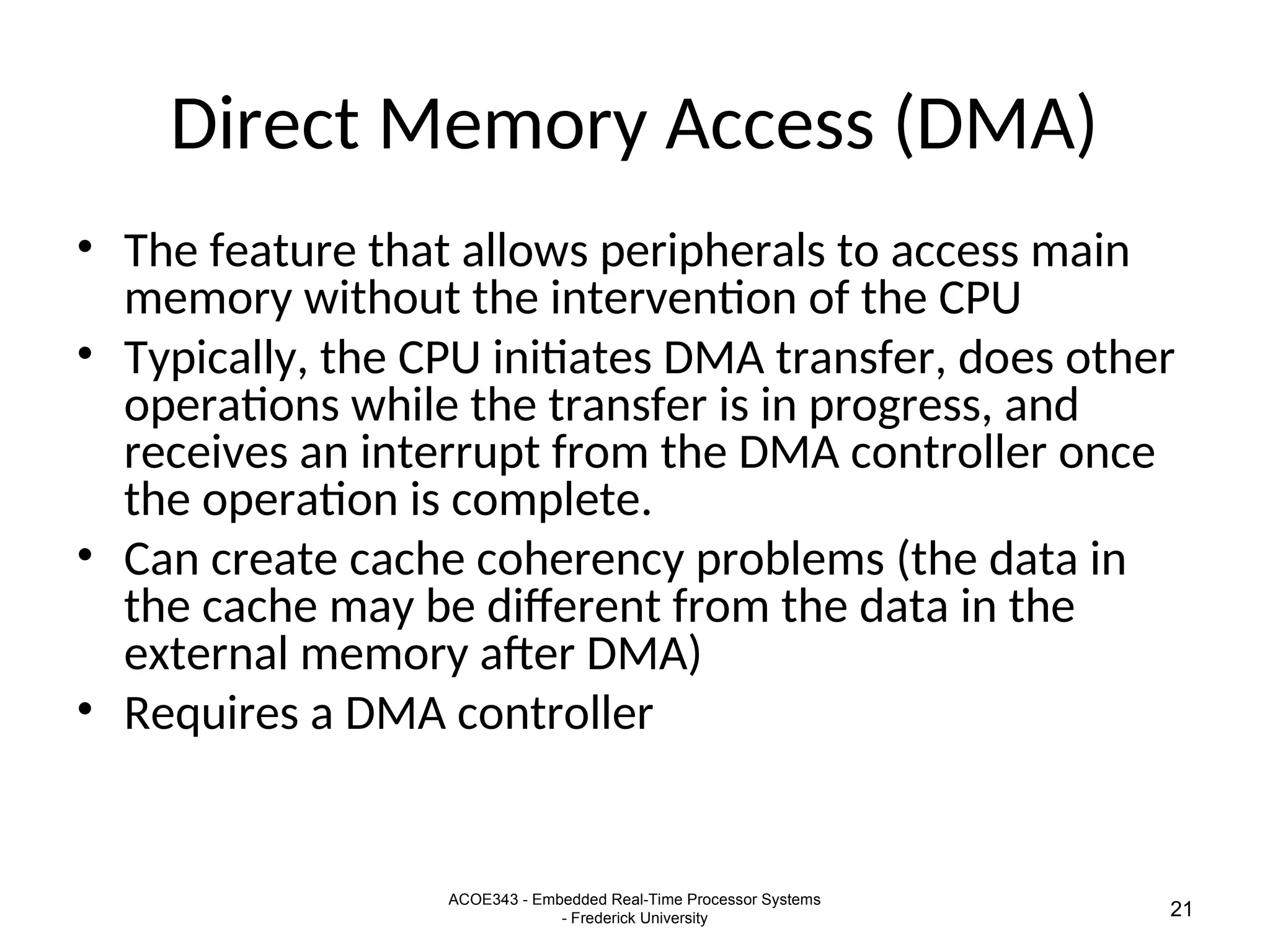 ACOE343 - Embedded Real-Time Processor Systems
- Frederick University 21
Direct Memory Access (DMA)
• The feature that allows peripherals to access main
memory without the intervention of the CPU
• Typically, the CPU initiates DMA transfer, does other
operations while the transfer is in progress, and
receives an interrupt from the DMA controller once
the operation is complete.
• Can create cache coherency problems (the data in
the cache may be different from the data in the
external memory after DMA)
• Requires a DMA controller
 