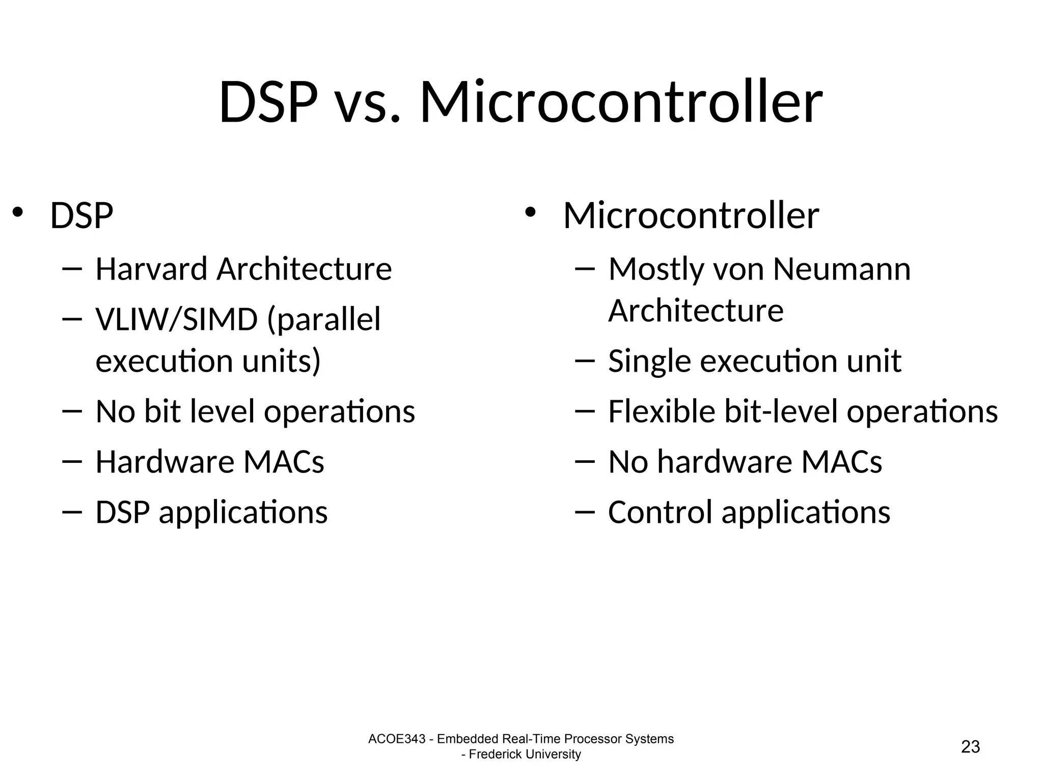 ACOE343 - Embedded Real-Time Processor Systems
- Frederick University 23
DSP vs. Microcontroller
• DSP
– Harvard Architecture
– VLIW/SIMD (parallel
execution units)
– No bit level operations
– Hardware MACs
– DSP applications
• Microcontroller
– Mostly von Neumann
Architecture
– Single execution unit
– Flexible bit-level operations
– No hardware MACs
– Control applications
 