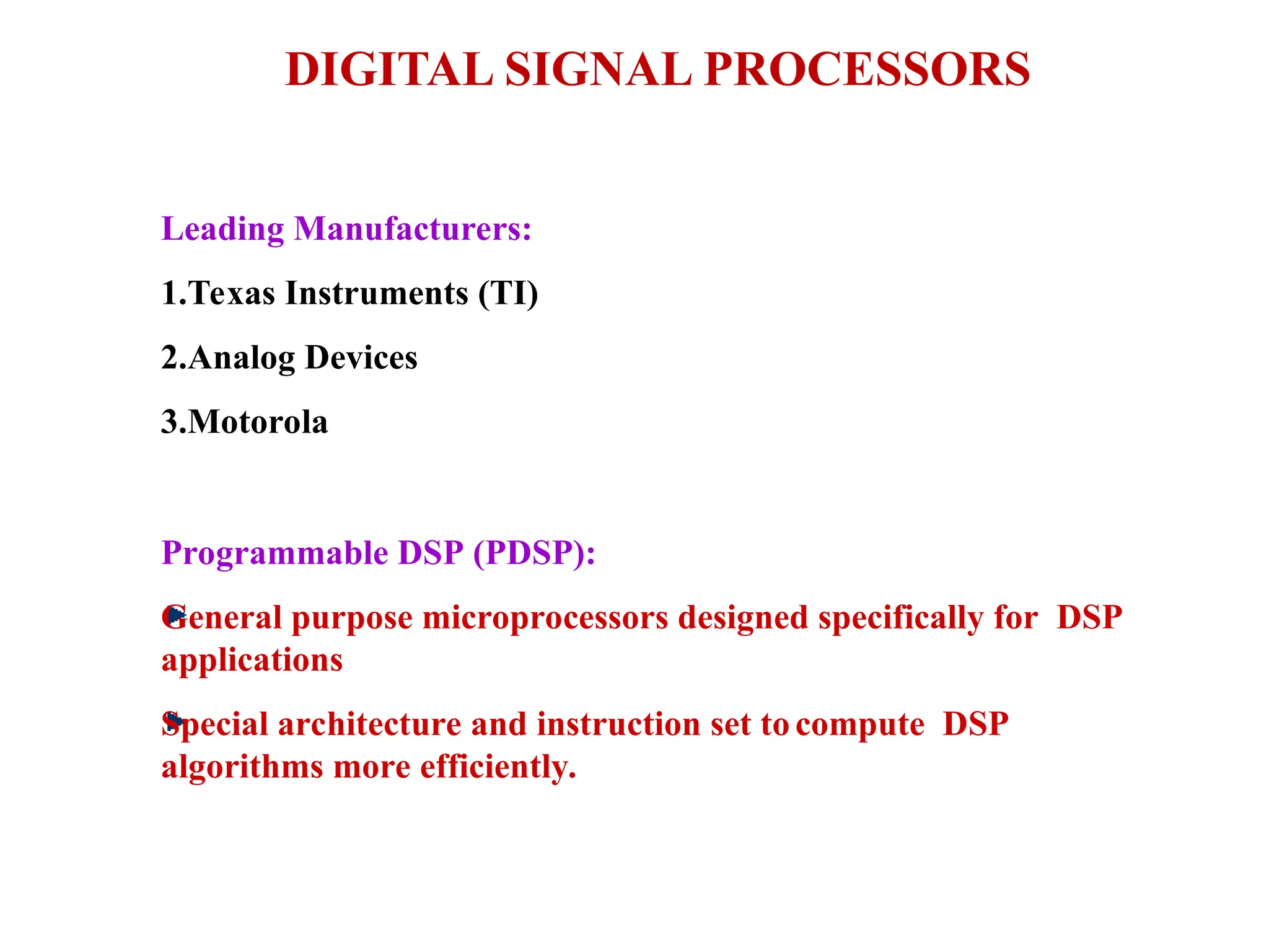 DIGITAL SIGNAL PROCESSORS
Leading Manufacturers:
1.Texas Instruments (TI)
2.Analog Devices
3.Motorola
Programmable DSP (PDSP):
General purpose microprocessors designed specifically for DSP
applications
Special architecture and instruction set to compute DSP
algorithms more efficiently.
 