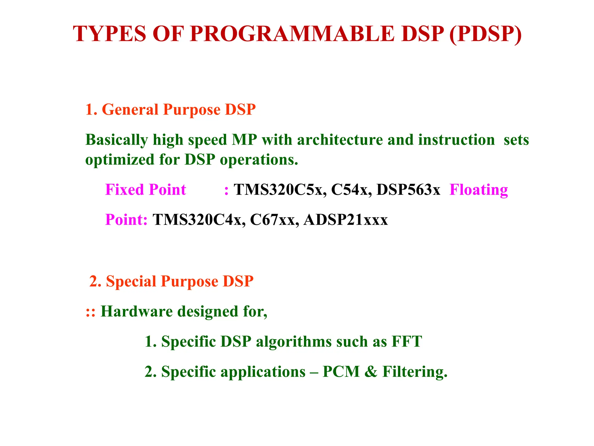 TYPES OF PROGRAMMABLE DSP (PDSP)
1. General Purpose DSP
Basically high speed MP with architecture and instruction sets
optimized for DSP operations.
Fixed Point : TMS320C5x, C54x, DSP563x Floating
Point: TMS320C4x, C67xx, ADSP21xxx
2. Special Purpose DSP
:: Hardware designed for,
1. Specific DSP algorithms such as FFT
2. Specific applications – PCM & Filtering.
 