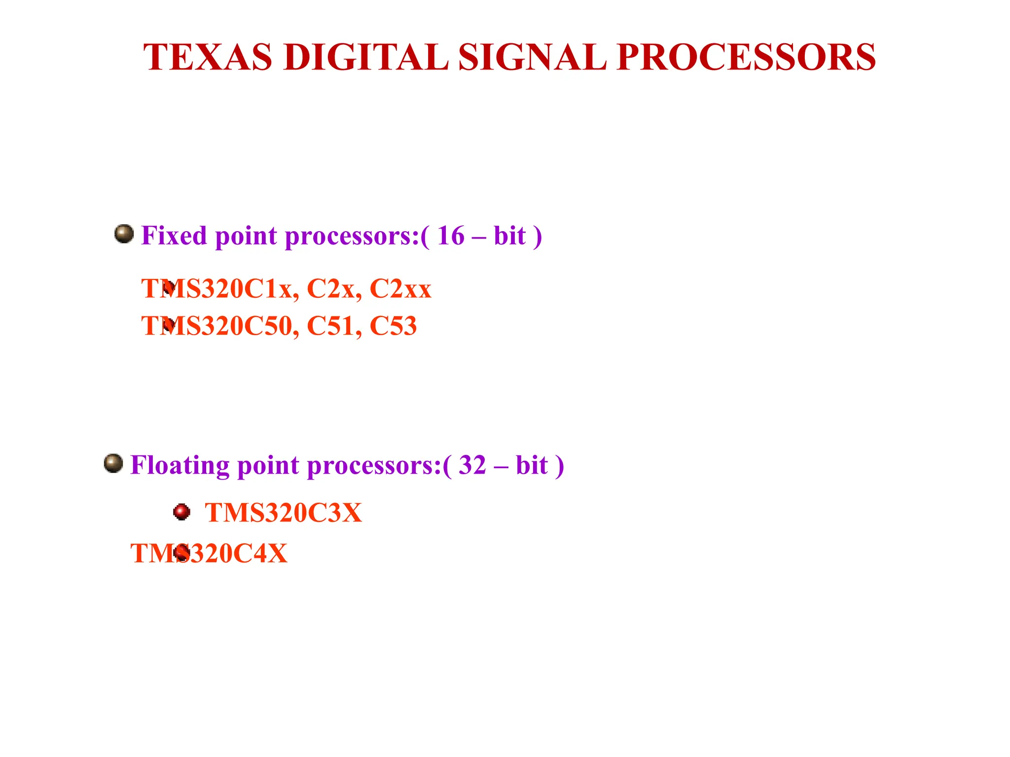 Fixed point processors:( 16 – bit )
TMS320C1x, C2x, C2xx
TMS320C50, C51, C53
TEXAS DIGITAL SIGNAL PROCESSORS
Floating point processors:( 32 – bit )
TMS320C3X
TMS320C4X
 