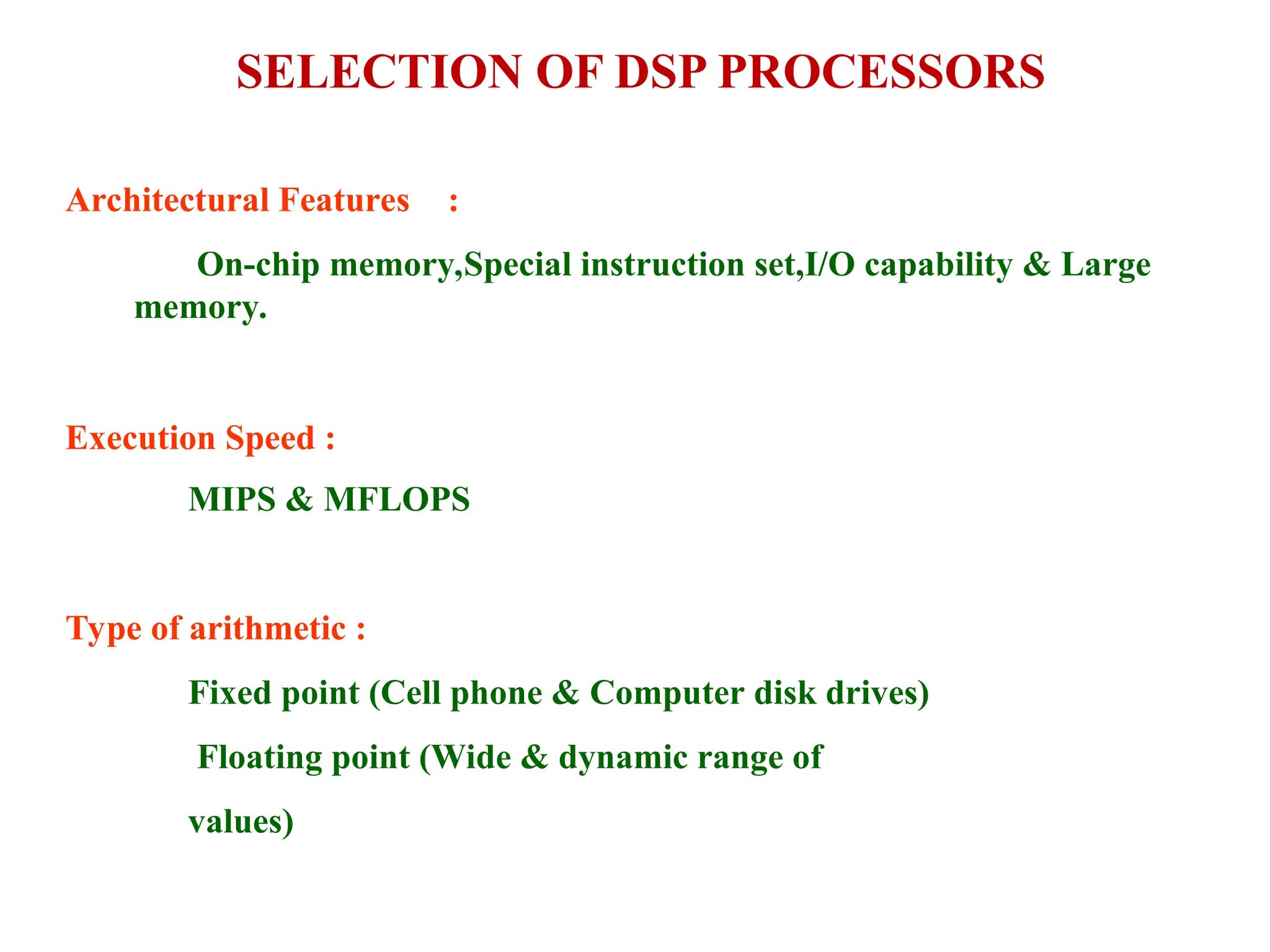 SELECTION OF DSP PROCESSORS
Architectural Features :
On-chip memory,Special instruction set,I/O capability & Large
memory.
Execution Speed :
MIPS & MFLOPS
Type of arithmetic :
Fixed point (Cell phone & Computer disk drives)
Floating point (Wide & dynamic range of
values)
 