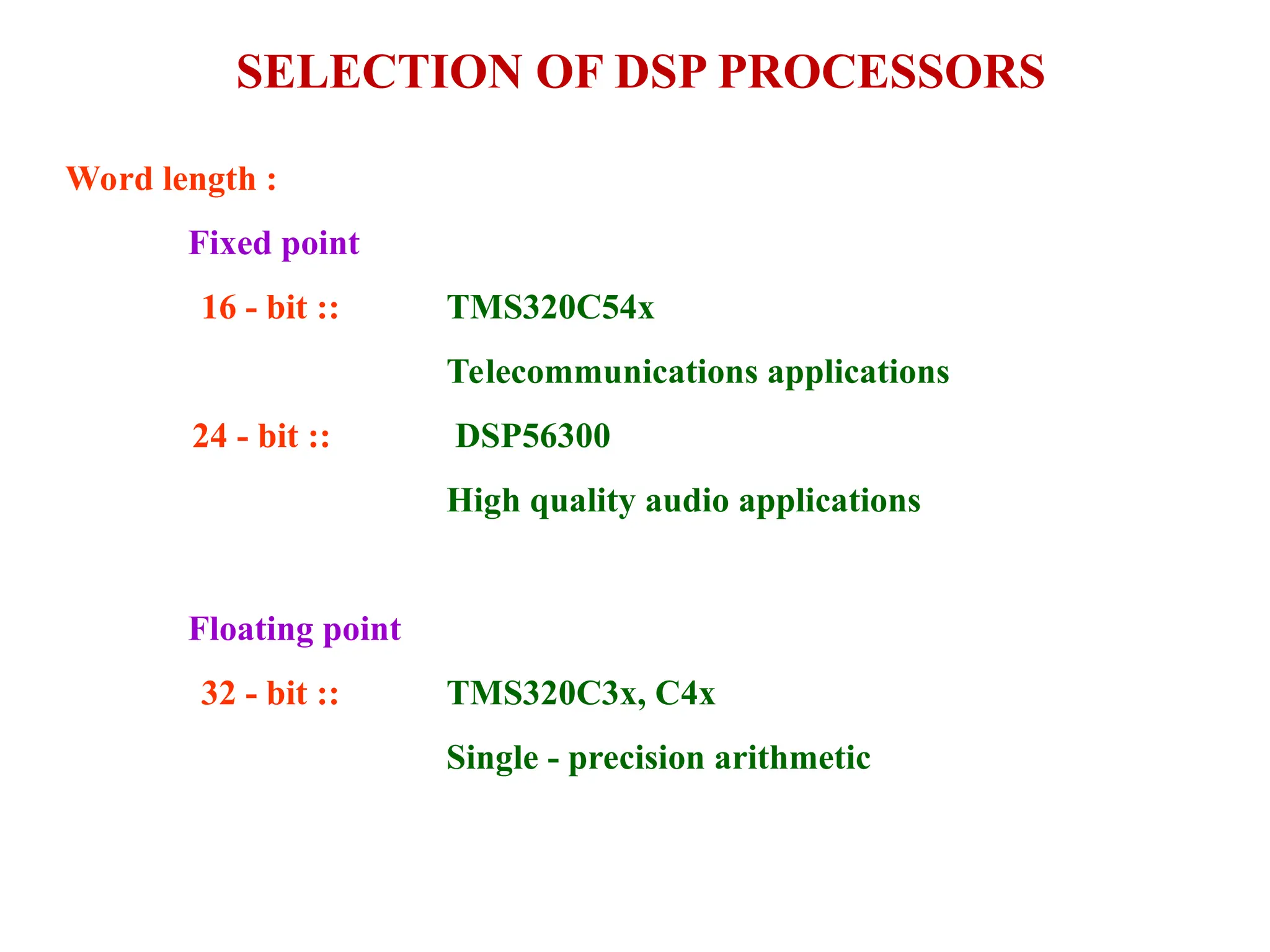 SELECTION OF DSP PROCESSORS
Word length :
Fixed point
16 - bit ::
24 - bit ::
TMS320C54x
Telecommunications applications
DSP56300
High quality audio applications
Floating point
32 - bit :: TMS320C3x, C4x
Single - precision arithmetic
 