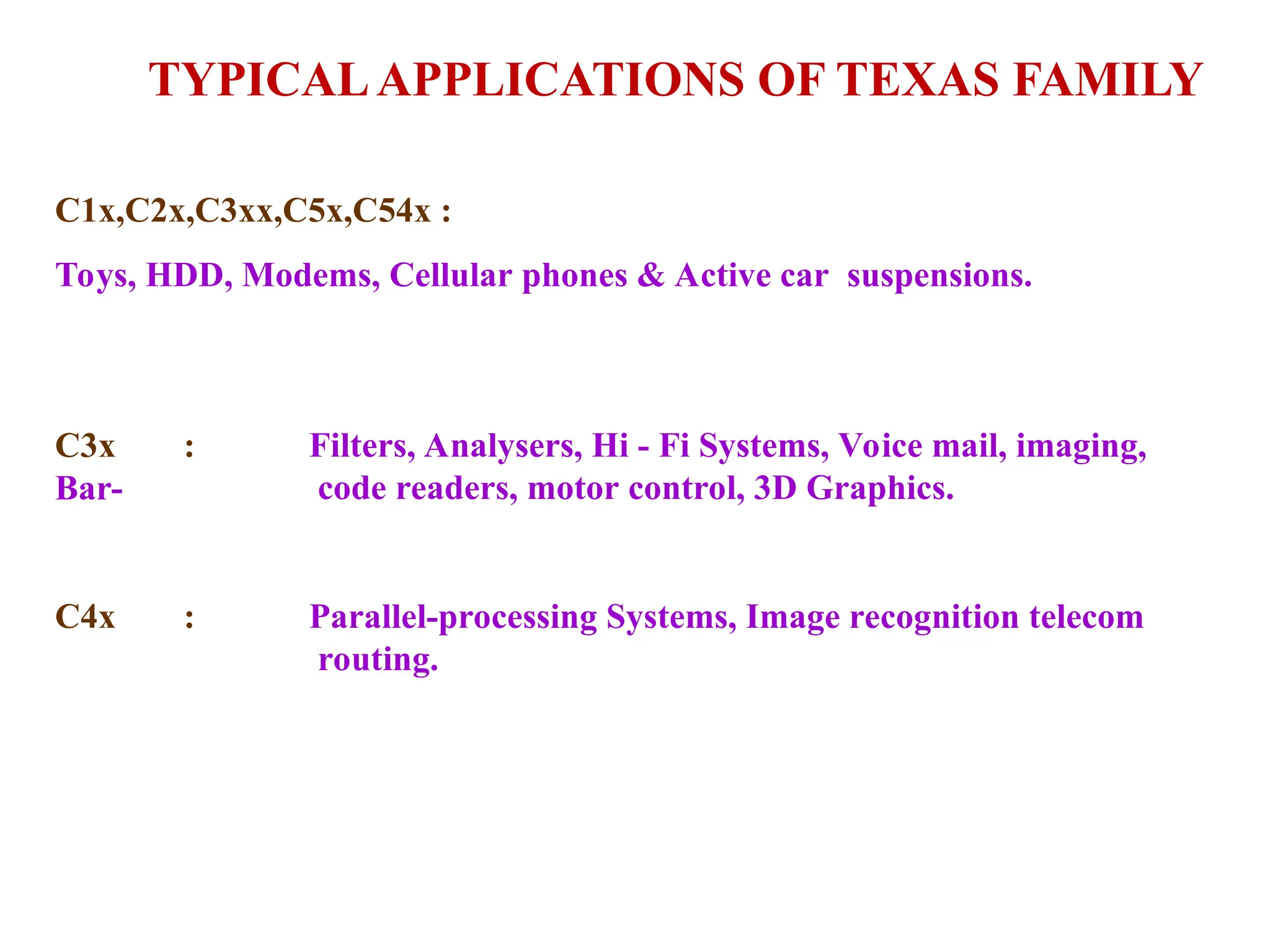 TYPICALAPPLICATIONS OF TEXAS FAMILY
C1x,C2x,C3xx,C5x,C54x :
Toys, HDD, Modems, Cellular phones & Active car suspensions.
C3x :
Bar-
Filters, Analysers, Hi - Fi Systems, Voice mail, imaging,
code readers, motor control, 3D Graphics.
C4x : Parallel-processing Systems, Image recognition telecom
routing.
 