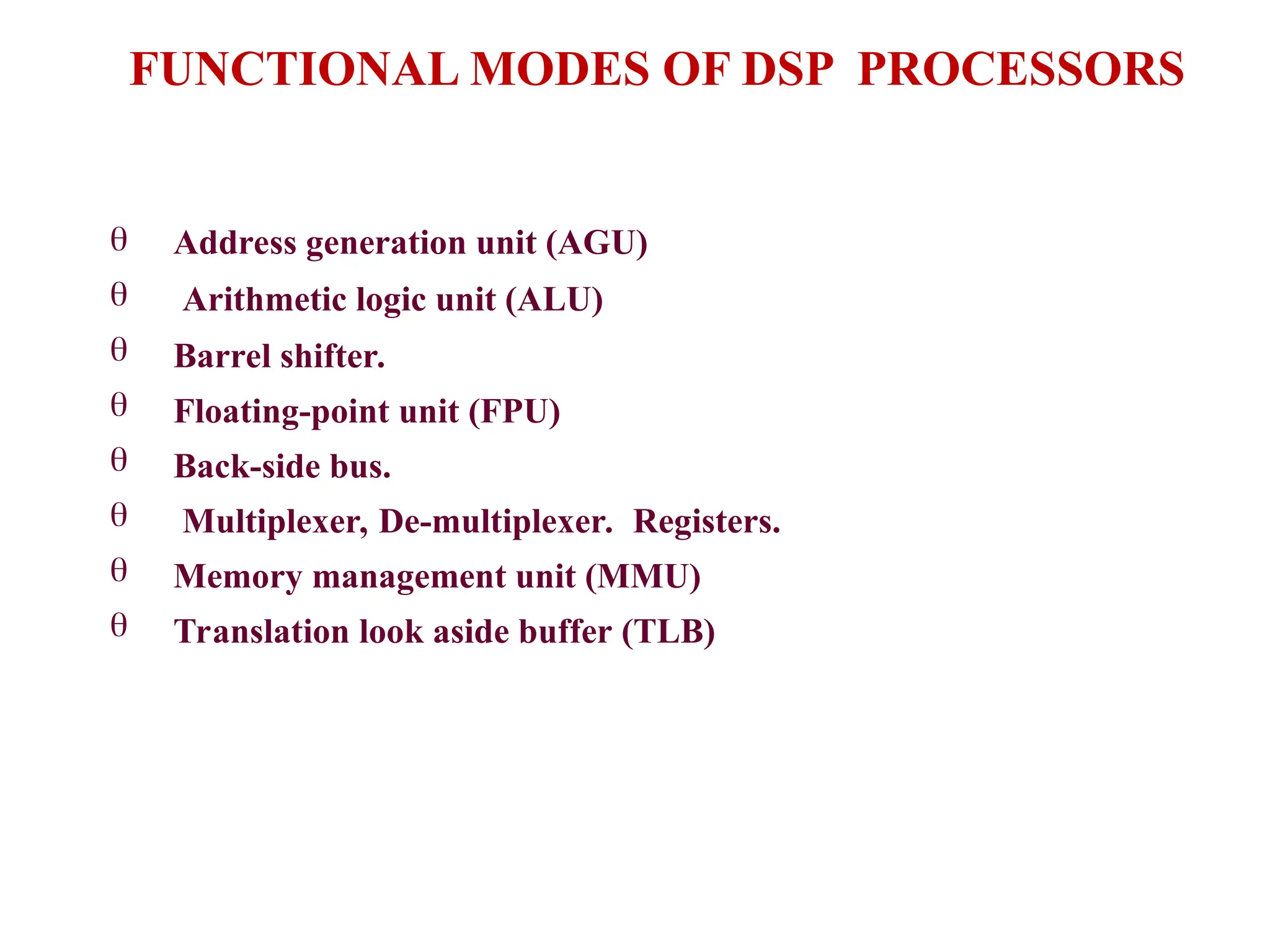 







Address generation unit (AGU)
Arithmetic logic unit (ALU)
Barrel shifter.
Floating-point unit (FPU)
Back-side bus.
Multiplexer, De-multiplexer. Registers.
Memory management unit (MMU)
Translation look aside buffer (TLB)
FUNCTIONAL MODES OF DSP PROCESSORS
 