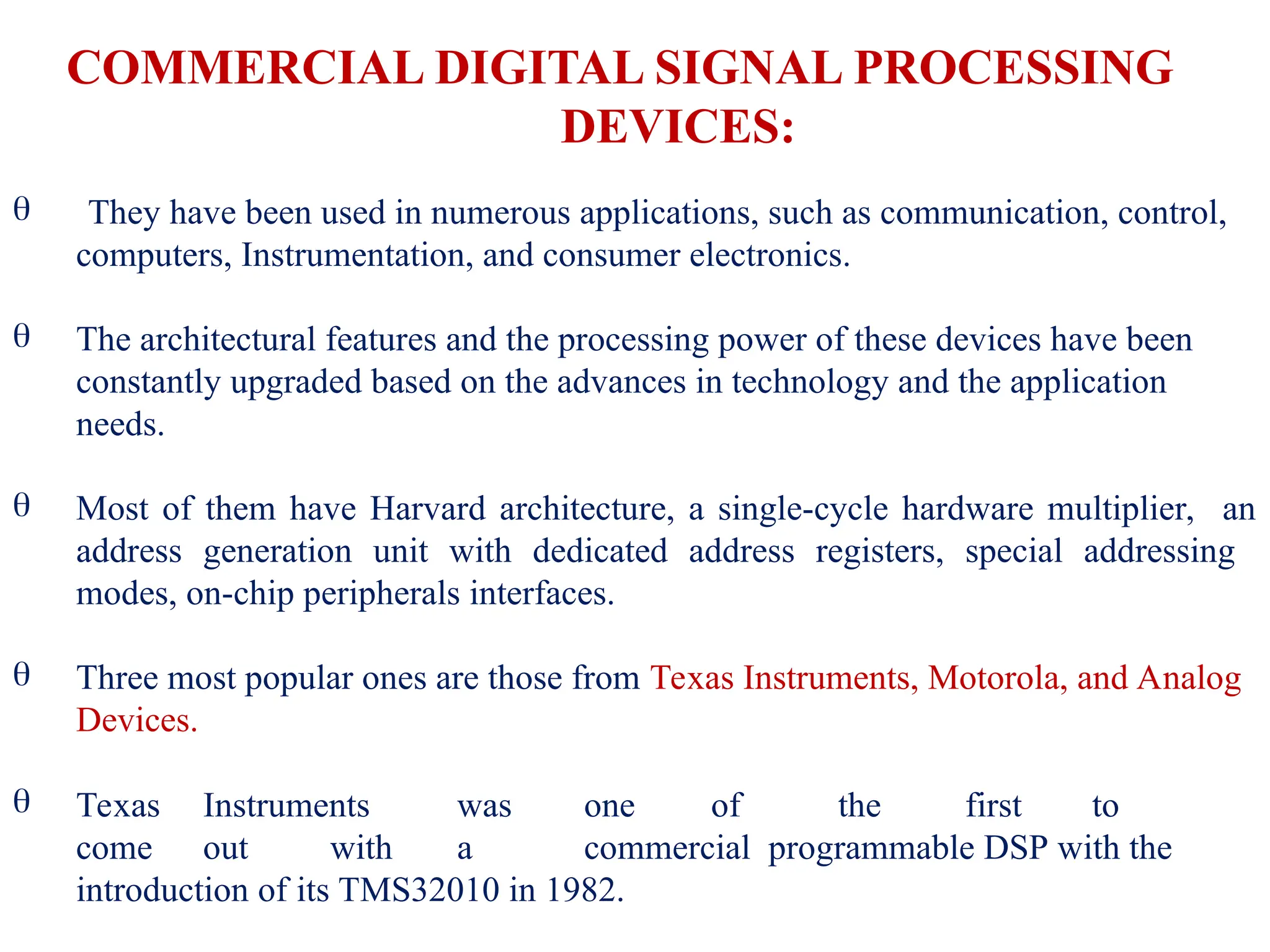  They have been used in numerous applications, such as communication, control,
computers, Instrumentation, and consumer electronics.
 The architectural features and the processing power of these devices have been
constantly upgraded based on the advances in technology and the application
needs.
 Most of them have Harvard architecture, a single-cycle hardware multiplier, an
address generation unit with dedicated address registers, special addressing
modes, on-chip peripherals interfaces.


Three most popular ones are those from Texas Instruments, Motorola, and Analog
Devices.
Texas Instruments was one of the first to
come out with a commercial programmable DSP with the
introduction of its TMS32010 in 1982.
COMMERCIAL DIGITAL SIGNAL PROCESSING
DEVICES:
 