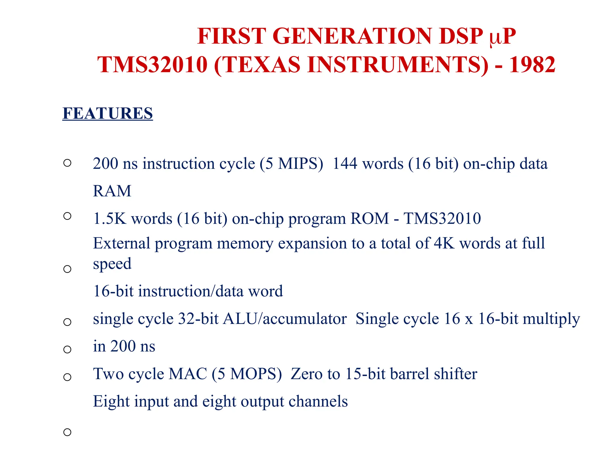 FIRST GENERATION DSP P
TMS32010 (TEXAS INSTRUMENTS) - 1982
FEATURES
o
o
o
o
o
o
o
200 ns instruction cycle (5 MIPS) 144 words (16 bit) on-chip data
RAM
1.5K words (16 bit) on-chip program ROM - TMS32010
External program memory expansion to a total of 4K words at full
speed
16-bit instruction/data word
single cycle 32-bit ALU/accumulator Single cycle 16 x 16-bit multiply
in 200 ns
Two cycle MAC (5 MOPS) Zero to 15-bit barrel shifter
Eight input and eight output channels
 
