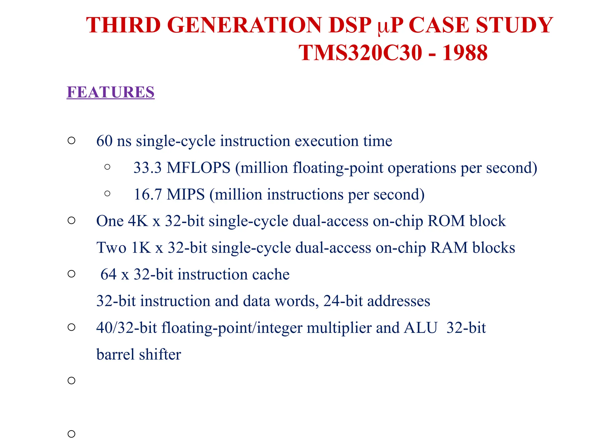 THIRD GENERATION DSP P CASE STUDY
TMS320C30 - 1988
FEATURES
o 60 ns single-cycle instruction execution time
o
o
33.3 MFLOPS (million floating-point operations per second)
16.7 MIPS (million instructions per second)
o
o
o
o
o
One 4K x 32-bit single-cycle dual-access on-chip ROM block
Two 1K x 32-bit single-cycle dual-access on-chip RAM blocks
64 x 32-bit instruction cache
32-bit instruction and data words, 24-bit addresses
40/32-bit floating-point/integer multiplier and ALU 32-bit
barrel shifter
 