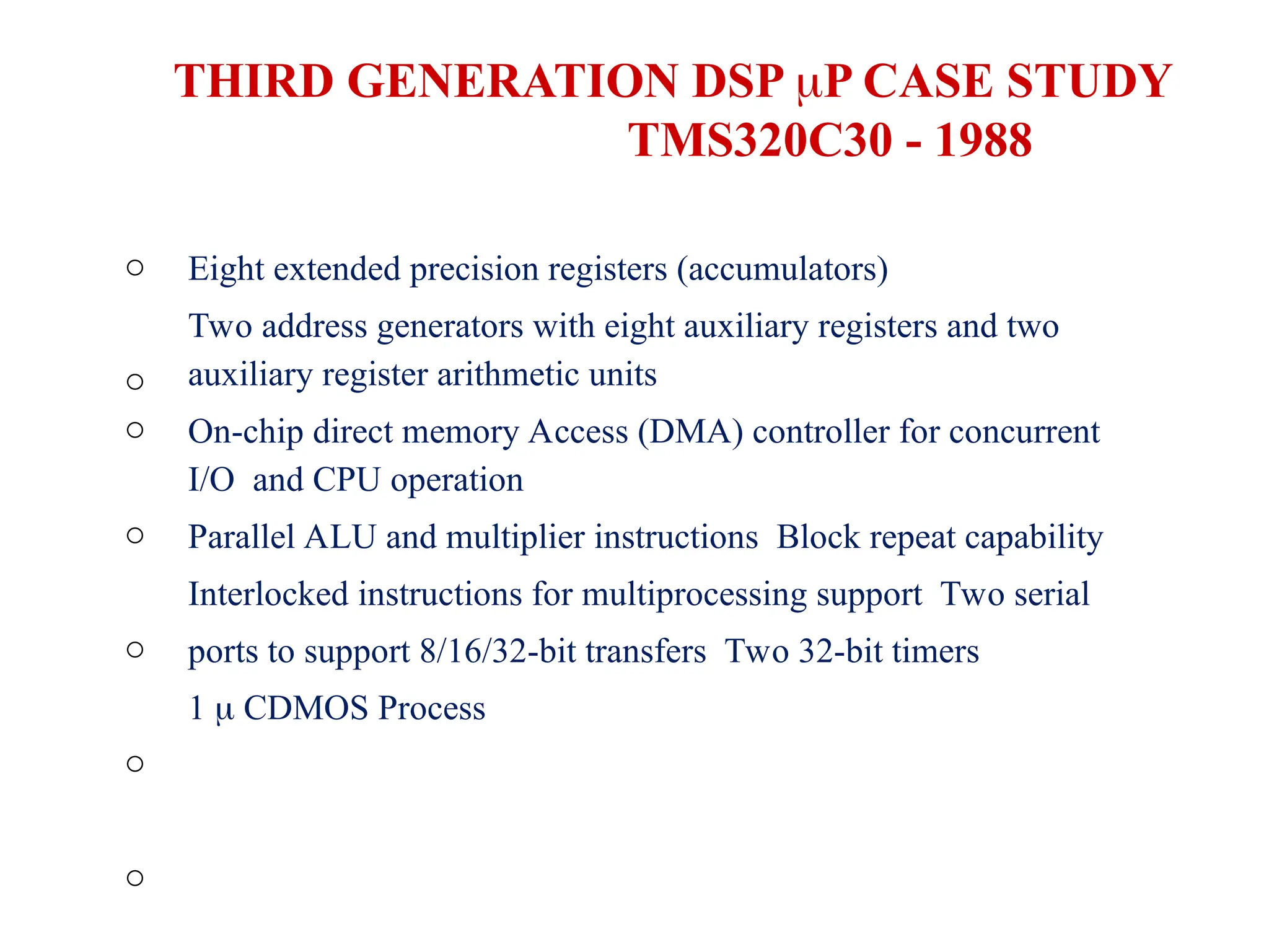 o
o
o
o
o
o
o
Eight extended precision registers (accumulators)
Two address generators with eight auxiliary registers and two
auxiliary register arithmetic units
On-chip direct memory Access (DMA) controller for concurrent
I/O and CPU operation
Parallel ALU and multiplier instructions Block repeat capability
Interlocked instructions for multiprocessing support Two serial
ports to support 8/16/32-bit transfers Two 32-bit timers
1  CDMOS Process
THIRD GENERATION DSP P CASE STUDY
TMS320C30 - 1988
 