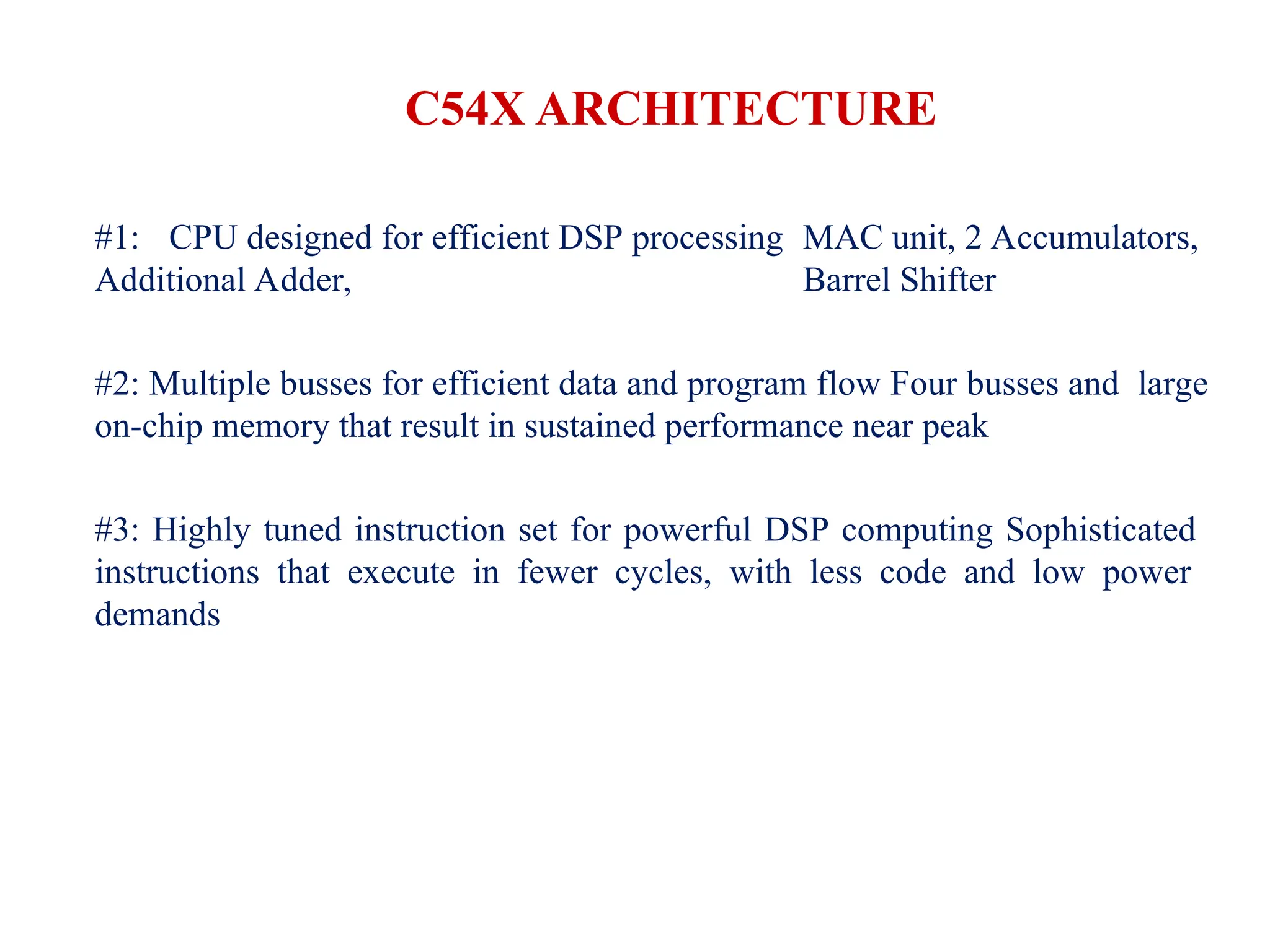 C54X ARCHITECTURE
#1: CPU designed for efficient DSP processing MAC unit, 2 Accumulators,
Additional Adder, Barrel Shifter
#2: Multiple busses for efficient data and program flow Four busses and large
on-chip memory that result in sustained performance near peak
#3: Highly tuned instruction set for powerful DSP computing Sophisticated
instructions that execute in fewer cycles, with less code and low power
demands
 