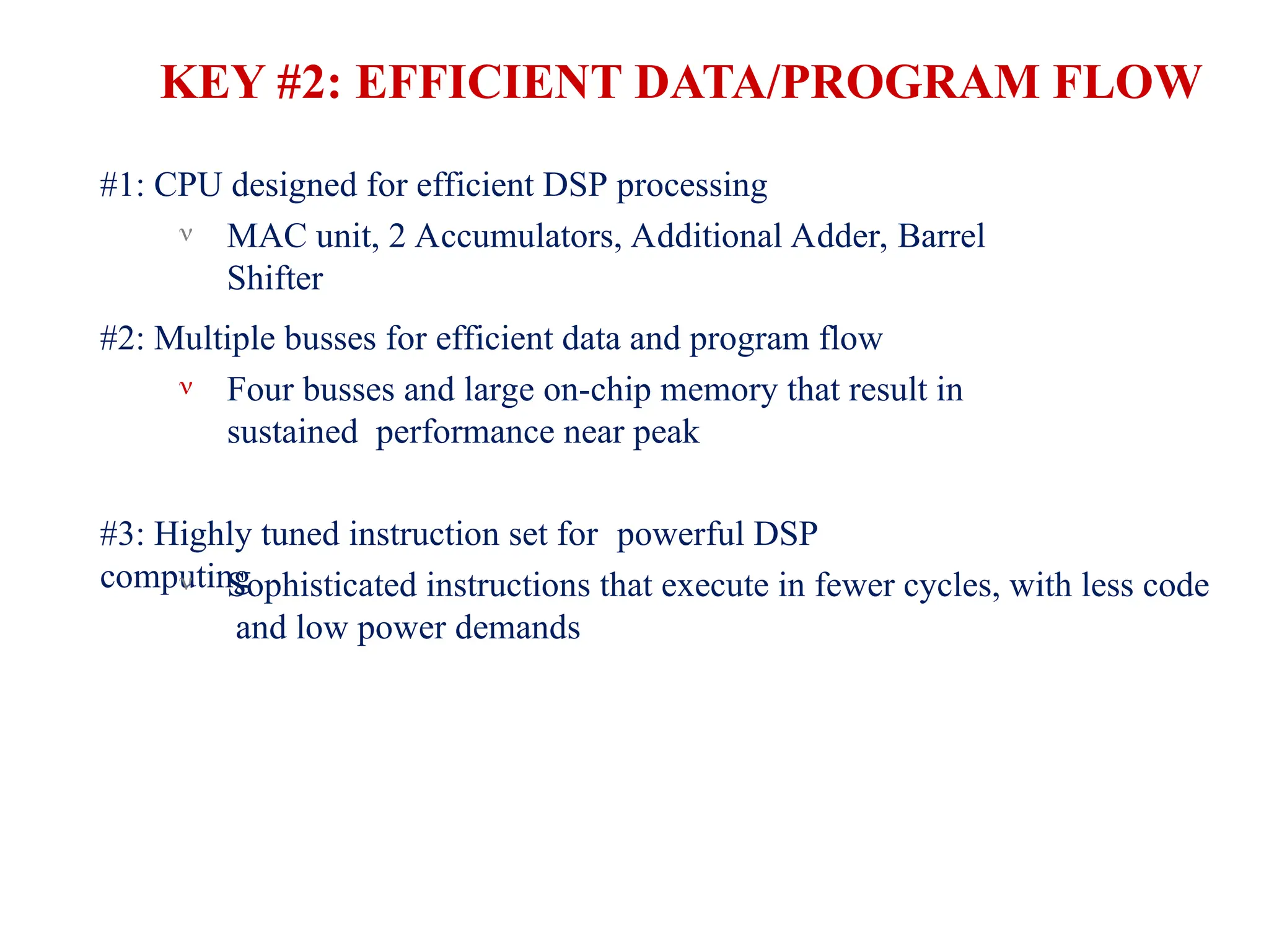 KEY #2: EFFICIENT DATA/PROGRAM FLOW
#1: CPU designed for efficient DSP processing
 MAC unit, 2 Accumulators, Additional Adder, Barrel
Shifter
#2: Multiple busses for efficient data and program flow
 Four busses and large on-chip memory that result in
sustained performance near peak
#3: Highly tuned instruction set for powerful DSP
computing
 Sophisticated instructions that execute in fewer cycles, with less code
and low power demands
 
