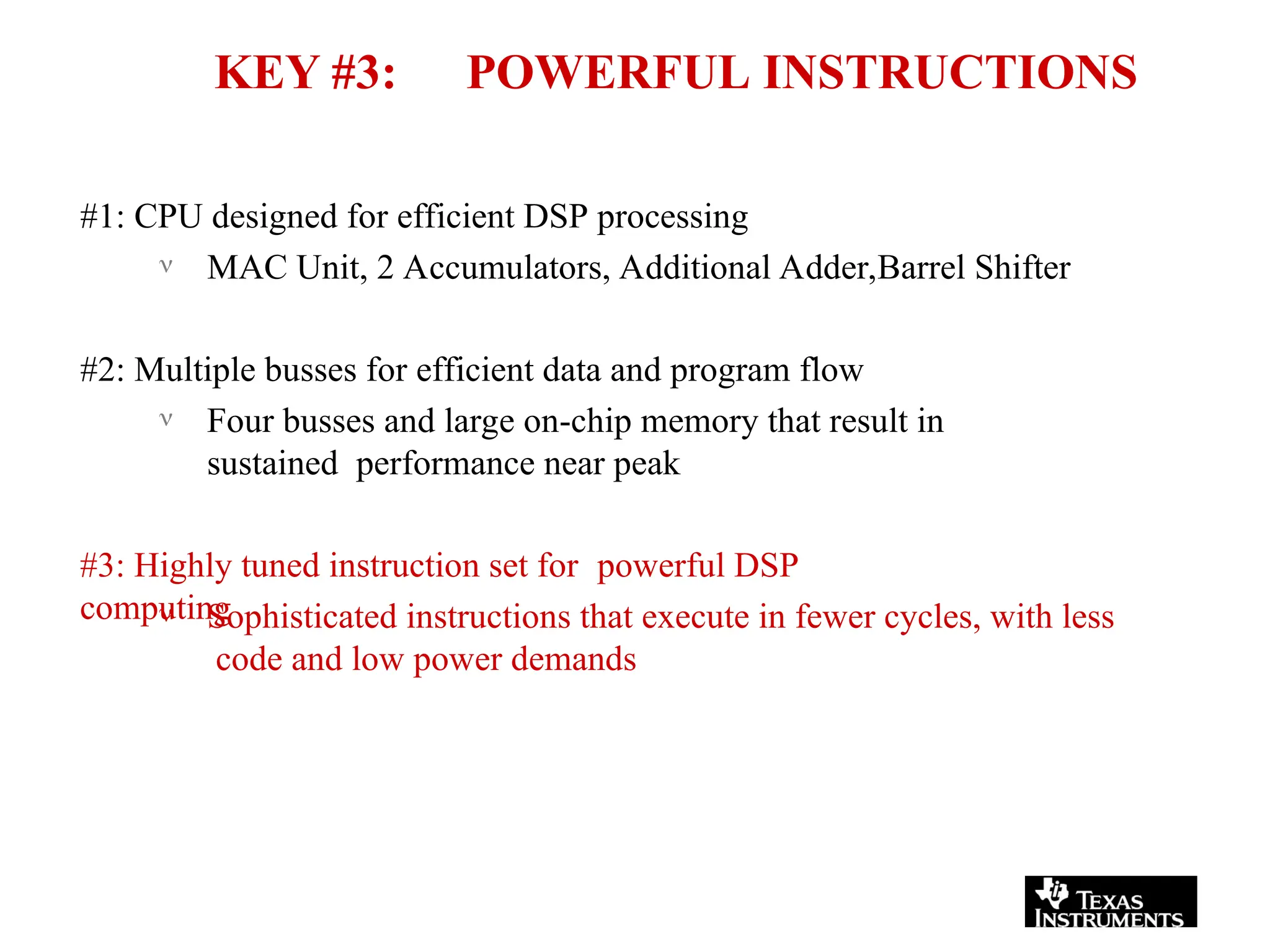 KEY #3: POWERFUL INSTRUCTIONS
#1: CPU designed for efficient DSP processing
 MAC Unit, 2 Accumulators, Additional Adder,Barrel Shifter
#2: Multiple busses for efficient data and program flow
 Four busses and large on-chip memory that result in
sustained performance near peak
#3: Highly tuned instruction set for powerful DSP
computing
 Sophisticated instructions that execute in fewer cycles, with less
code and low power demands
 