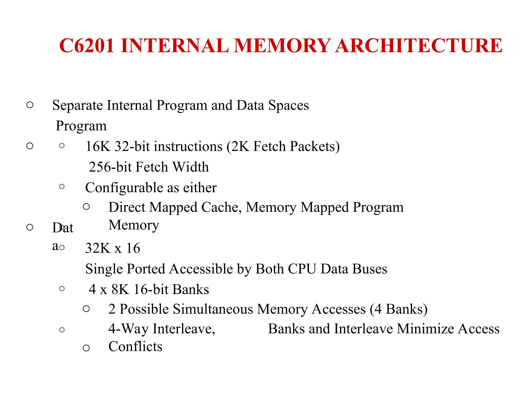 C6201 INTERNAL MEMORY ARCHITECTURE
o
o
Separate Internal Program and Data Spaces
Program
o
o
o
16K 32-bit instructions (2K Fetch Packets)
256-bit Fetch Width
Configurable as either
o Direct Mapped Cache, Memory Mapped Program
Memory
o Dat
ao
o
o
32K x 16
Single Ported Accessible by Both CPU Data Buses
4 x 8K 16-bit Banks
o
o
2 Possible Simultaneous Memory Accesses (4 Banks)
4-Way Interleave, Banks and Interleave Minimize Access
Conflicts
 