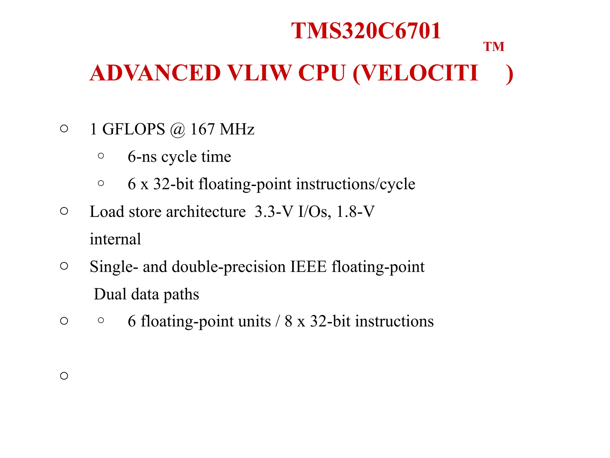 TM
TMS320C6701
ADVANCED VLIW CPU (VELOCITI )
o 1 GFLOPS @ 167 MHz
o
o
6-ns cycle time
6 x 32-bit floating-point instructions/cycle
o
o
o
o
Load store architecture 3.3-V I/Os, 1.8-V
internal
Single- and double-precision IEEE floating-point
Dual data paths
o 6 floating-point units / 8 x 32-bit instructions
 