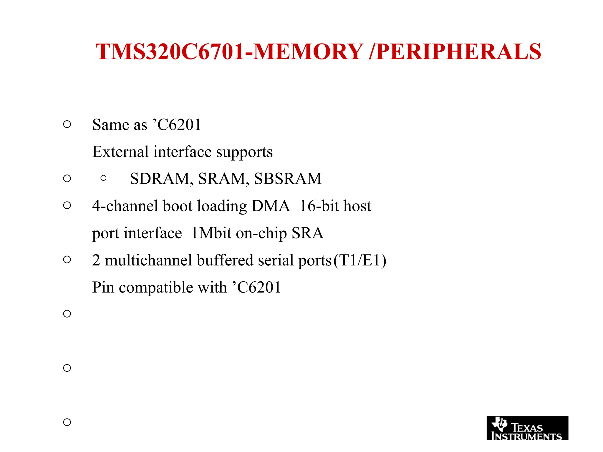 TMS320C6701-MEMORY /PERIPHERALS
o
o
Same as ’C6201
External interface supports
o SDRAM, SRAM, SBSRAM
o
o
o
o
o
4-channel boot loading DMA 16-bit host
port interface 1Mbit on-chip SRA
2 multichannel buffered serial ports(T1/E1)
Pin compatible with ’C6201
 