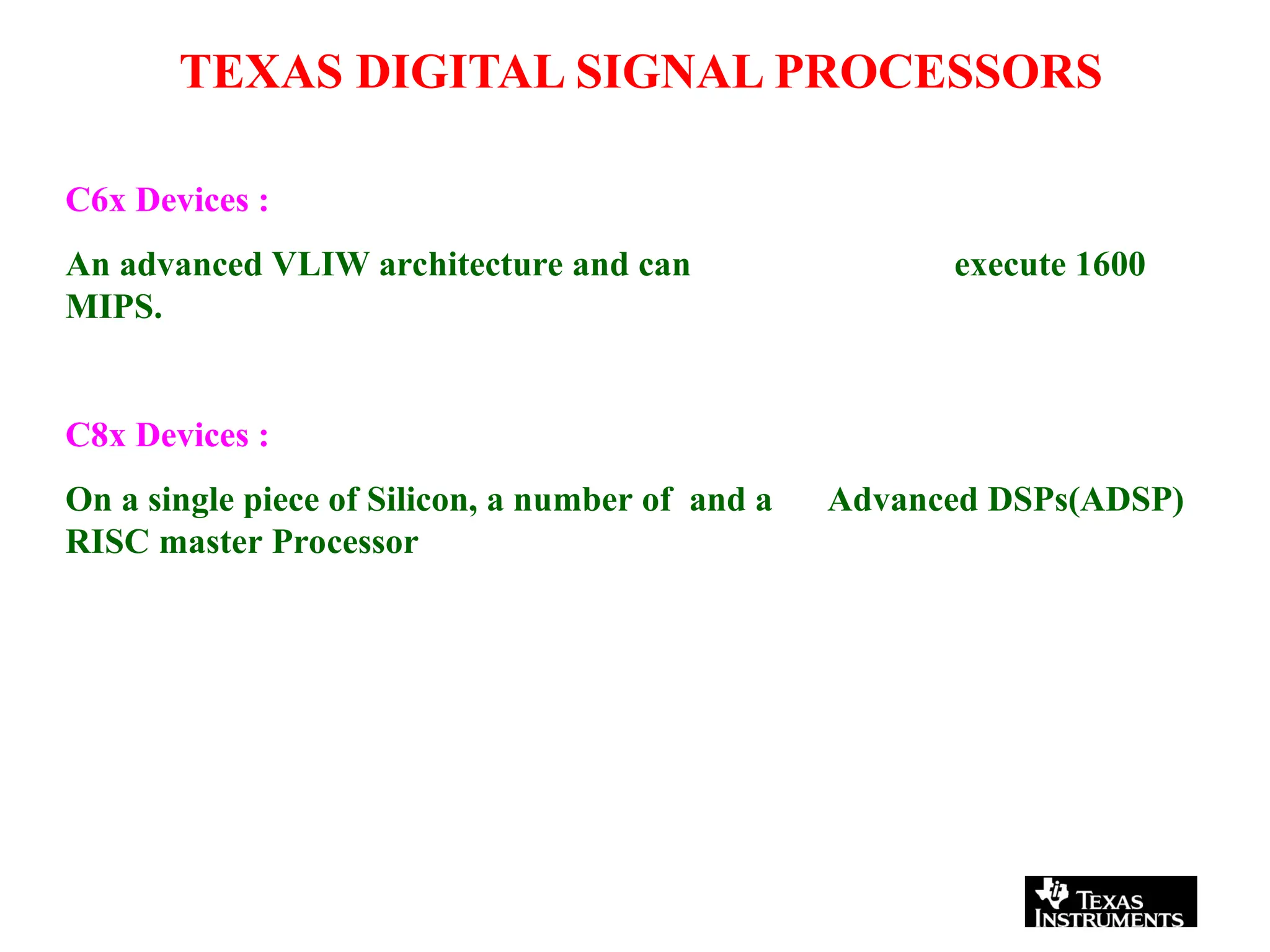 TEXAS DIGITAL SIGNAL PROCESSORS
execute 1600
C6x Devices :
An advanced VLIW architecture and can
MIPS.
Advanced DSPs(ADSP)
C8x Devices :
On a single piece of Silicon, a number of and a
RISC master Processor
 