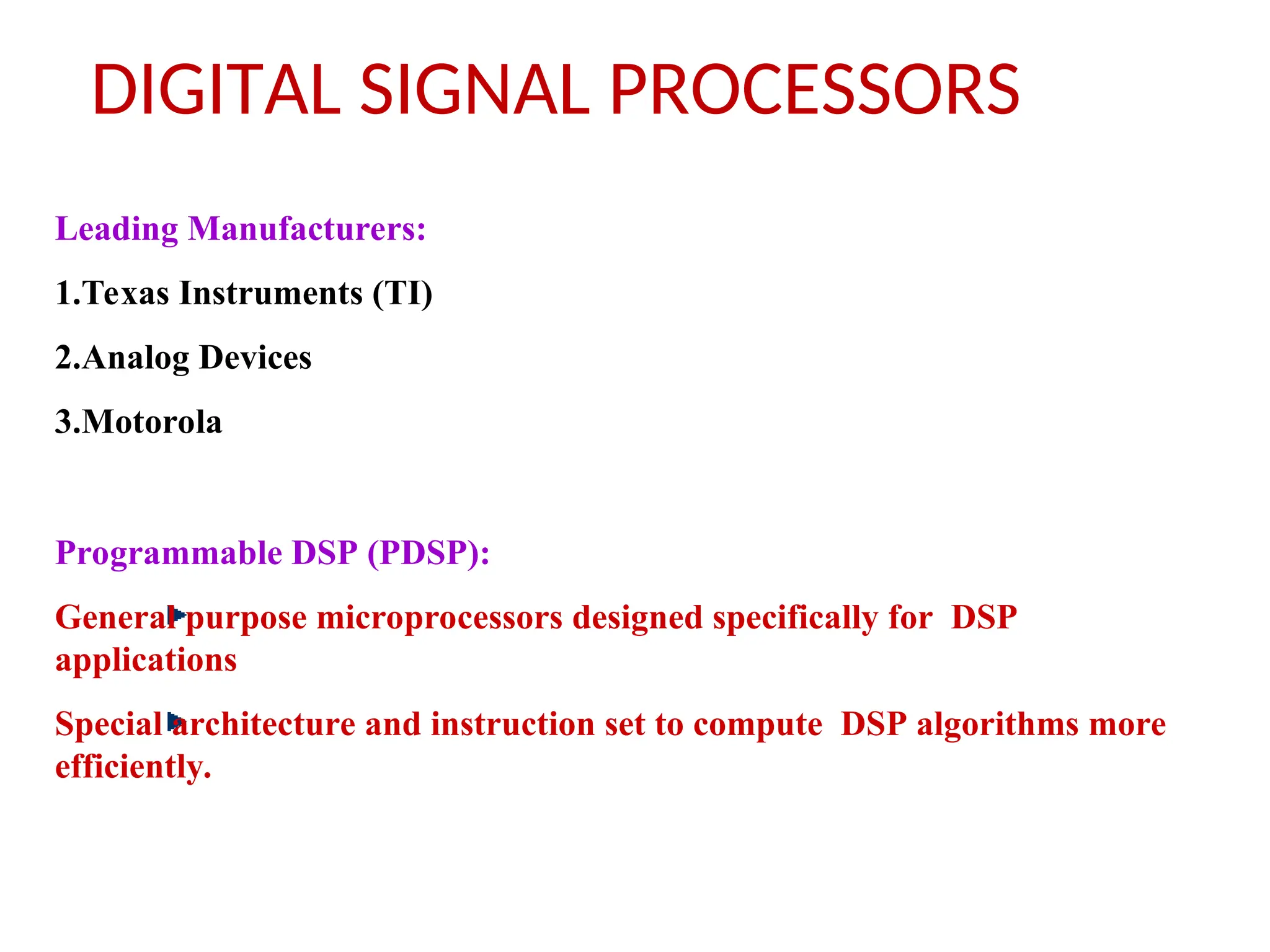 DIGITAL SIGNAL PROCESSORS
Leading Manufacturers:
1.Texas Instruments (TI)
2.Analog Devices
3.Motorola
Programmable DSP (PDSP):
General purpose microprocessors designed specifically for DSP
applications
Special architecture and instruction set to compute DSP algorithms more
efficiently.
 