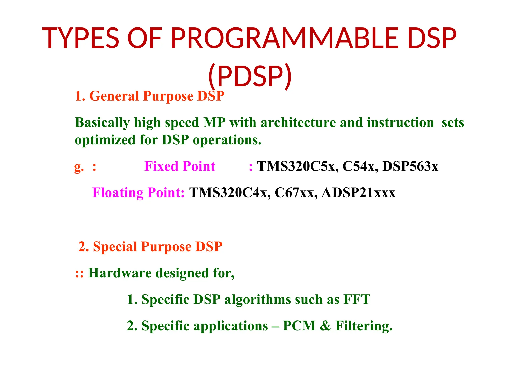 TYPES OF PROGRAMMABLE DSP
(PDSP)
1. General Purpose DSP
Basically high speed MP with architecture and instruction sets
optimized for DSP operations.
g. : Fixed Point : TMS320C5x, C54x, DSP563x
Floating Point: TMS320C4x, C67xx, ADSP21xxx
2. Special Purpose DSP
:: Hardware designed for,
1. Specific DSP algorithms such as FFT
2. Specific applications – PCM & Filtering.
 
