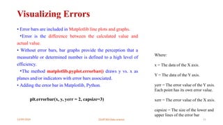 12/09/2024 22UIT303-Data science 21
Visualizing Errors
• Error bars are included in Matplotlib line plots and graphs.
•Error is the difference between the calculated value and
actual value.
• Without error bars, bar graphs provide the perception that a
measurable or determined number is defined to a high level of
efficiency.
•The method matplotlib.pyplot.errorbar() draws y vs. x as
planes and/or indicators with error bars associated.
• Adding the error bar in Matplotlib, Python.
plt.errorbar(x, y, yerr = 2, capsize=3)
Where:
x = The data of the X axis.
Y = The data of the Y axis.
yerr = The error value of the Y axis.
Each point has its own error value.
xerr = The error value of the X axis.
capsize = The size of the lower and
upper lines of the error bar
 