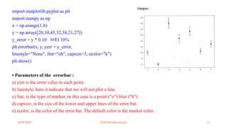 12/09/2024 22UIT303-Data science 23
import matplotlib.pyplot as plt
import numpy as np
x = np.arange(1,8)
y = np.array([20,10,45,32,38,21,27])
y_error = y * 0.10 ##El 10%
plt.errorbar(x, y, yerr = y_error,
linestyle="None", fmt="ob", capsize=3, ecolor="k")
plt.show()
• Parameters of the errorbar :
a) yerr is the error value in each point.
b) linestyle, here it indicate that we will not plot a line.
c) fmt, is the type of marker, in this case is a point ("o") blue ("b").
d) capsize, is the size of the lower and upper lines of the error bar.
e) ecolor, is the color of the error bar. The default color is the marker color.
 