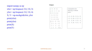 12/09/2024 22UIT303-Data science 27
import numpy as np
xlist = np.linspace(-3.0, 3.0, 3)
ylist = np.linspace(-3.0, 3.0, 4)
X, Y = np.meshgrid(xlist, ylist
print(xlist)
print(ylist)
print(X)
print(Y)
 