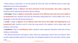 12/09/2024 22UIT303-Data science 29
• When creating a contour plot, we can also specify the color map. There are different classes of color maps.
Matplotlib gives the following guidance :
a) Sequential: Change in lightness and often saturation of color incrementally, often using a single hue;
should be used for representing information that has ordering.
b) Diverging: Change in lightness and possibly saturation of two different colors that meet in the middle at
an unsaturated color; should be used when the information being plotted has a critical middle value, such as
topography or when the data deviates around zero.
c) Cyclic : Change in lightness of two different colors that meet in the middle and beginning/end at an
unsaturated color; should be used for values that wrap around at the endpoints, such as phase angle, wind
direction, or time of day.
d) Qualitative: Often are miscellaneous colors; should be used to represent information which does not have
ordering or relationships.
• This data has both positive and negative values, which zero representing a node for the wave function. There
are three important display options for contour plots: the undisplaced shape key, the scale factor, and the contour
scale.
 