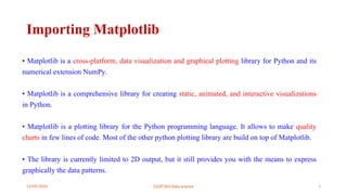 12/09/2024 22UIT303-Data science 3
Importing Matplotlib
• Matplotlib is a cross-platform, data visualization and graphical plotting library for Python and its
numerical extension NumPy.
• Matplotlib is a comprehensive library for creating static, animated, and interactive visualizations
in Python.
• Matplotlib is a plotting library for the Python programming language. It allows to make quality
charts in few lines of code. Most of the other python plotting library are build on top of Matplotlib.
• The library is currently limited to 2D output, but it still provides you with the means to express
graphically the data patterns.
 