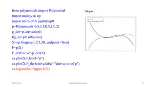 12/09/2024 22UIT303-Data science 39
from polynomials import Polynomial
import numpy as np
import matplotlib.pyplotasplt
p=Polynomial(-0.8,2.3,0.5,1,0.2)
p_der=p.derivative()
fig, ax=plt.subplots()
X=np.linspace (-2,3,50, endpoint=True)
F=p(X)
F_derivative=p_der(X)
ax.plot(X,F,label="p")
ax.plot(X,F_derivative,label="derivation of p")
ax.legend(loc='upper left')
 