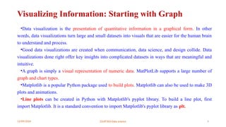 12/09/2024 22UIT303-Data science 4
Visualizing Information: Starting with Graph
•Data visualization is the presentation of quantitative information in a graphical form. In other
words, data visualizations turn large and small datasets into visuals that are easier for the human brain
to understand and process.
•Good data visualizations are created when communication, data science, and design collide. Data
visualizations done right offer key insights into complicated datasets in ways that are meaningful and
intuitive.
•A graph is simply a visual representation of numeric data. MatPlotLib supports a large number of
graph and chart types.
•Matplotlib is a popular Python package used to build plots. Matplotlib can also be used to make 3D
plots and animations.
•Line plots can be created in Python with Matplotlib's pyplot library. To build a line plot, first
import Matplotlib. It is a standard convention to import Matplotlib's pyplot library as plt.
 