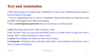 12/09/2024 22UIT303-Data science 46
Text and Annotation
• When drawing large and complex plots in Matplotlib, we need a way of labelling certain portion or
points of interest on the graph.
•To do so, Matplotlib provides us with the "Annotation" feature which allows us to plot arrows and
text labels on the graphs to give them more meaning.
• There are four important parameters that you must always use with annotate().
a) text: This defines the text label. Takes a string as a value.
b) xy: The place where you want your arrowhead to point to. In other words, the place you want to
annotate. This is a tuple containing two values, x and y.
c) xytext: The coordinates for where you want to text to display.
d) arrowprops: A dictionary of key-value pairs which define various properties for the arrow, such as
color, size and arrowhead type.
 