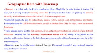 12/09/2024 22UIT303-Data science 59
Geographic Data with Basemap
• Basemap is a toolkit under the Python visualization library Matplotlib. Its main function is to draw 2D
maps, which are important for visualizing spatial data. Basemap itself does not do any plotting, but provides
the ability to transform coordinates into one of 25 different map projections.
• Matplotlib can also be used to plot contours, images, vectors, lines or points in transformed coordinates.
Basemap includes the GSSH coastline dataset, as well as datasets from GMT for rivers, states and national
boundaries.
• These datasets can be used to plot coastlines, rivers and political boundaries on a map at several different
resolutions. Basemap uses the Geometry Engine-Open Source (GEOS) library at the bottom to clip
coastline and boundary features to the desired map projection area. In addition, basemap provides the ability
to read shapefiles.
• Basemap cannot be installed using pip install basemap. If Anaconda is installed, you can install basemap
using canda install basemap.
 