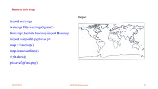 12/09/2024 22UIT303-Data science 61
Basemap basic usage
import warnings
warnings.filterwarnings('ignore')
from mpl_toolkits.basemap import Basemap
import matplotlib.pyplot as plt
map = Basemap()
map.drawcoastlines()
# plt.show()
plt.savefig('test.png')
 