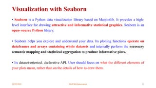 12/09/2024 22UIT303-Data science 63
Visualization with Seaborn
• Seaborn is a Python data visualization library based on Matplotlib. It provides a high-
level interface for drawing attractive and informative statistical graphics. Seaborn is an
open- source Python library.
• Seaborn helps you explore and understand your data. Its plotting functions operate on
dataframes and arrays containing whole datasets and internally perform the necessary
semantic mapping and statistical aggregation to produce informative plots.
• Its dataset-oriented, declarative API. User should focus on what the different elements of
your plots mean, rather than on the details of how to draw them.
 