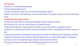 12/09/2024 22UIT303-Data science 64
Keys features:
a) Seaborn is a statistical plotting library
b) It has beautiful default styles
c) It also is designed to work very well with Pandas dataframe objects.
Seaborn works easily with dataframes and the Pandas library. The graphs created can also be customized
easily.
Functionality that seaborn offers:
a) A dataset-oriented API for examining relationships between multiple variables
b) Convenient views onto the overall structure of complex datasets
c) Specialized support for using categorical variables to show observations or aggregate statistics
d) Options for visualizing univariate or bivariate distributions and for comparing them between subsets of
data
e) Automatic estimation and plotting of linear regression models for different kinds of dependent variables
f) High-level abstractions for structuring multi-plot grids that let you easily build complex visualizations
g) Concise control over matplotlib figure styling with several built-in themes
h) Tools for choosing color palettes that faithfully reveal patterns in your data.
 