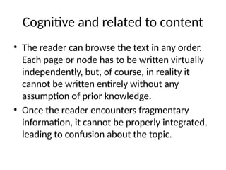 Cognitive and related to content
• The reader can browse the text in any order.
Each page or node has to be written virtually
independently, but, of course, in reality it
cannot be written entirely without any
assumption of prior knowledge.
• Once the reader encounters fragmentary
information, it cannot be properly integrated,
leading to confusion about the topic.
 