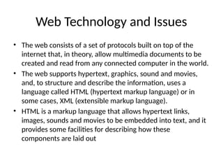 Web Technology and Issues
• The web consists of a set of protocols built on top of the
internet that, in theory, allow multimedia documents to be
created and read from any connected computer in the world.
• The web supports hypertext, graphics, sound and movies,
and, to structure and describe the information, uses a
language called HTML (hypertext markup language) or in
some cases, XML (extensible markup language).
• HTML is a markup language that allows hypertext links,
images, sounds and movies to be embedded into text, and it
provides some facilities for describing how these
components are laid out
 