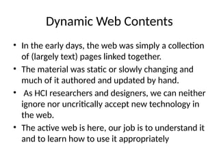 Dynamic Web Contents
• In the early days, the web was simply a collection
of (largely text) pages linked together.
• The material was static or slowly changing and
much of it authored and updated by hand.
• As HCI researchers and designers, we can neither
ignore nor uncritically accept new technology in
the web.
• The active web is here, our job is to understand it
and to learn how to use it appropriately
 