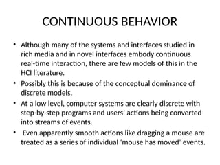 CONTINUOUS BEHAVIOR
• Although many of the systems and interfaces studied in
rich media and in novel interfaces embody continuous
real-time interaction, there are few models of this in the
HCI literature.
• Possibly this is because of the conceptual dominance of
discrete models.
• At a low level, computer systems are clearly discrete with
step-by-step programs and users’ actions being converted
into streams of events.
• Even apparently smooth actions like dragging a mouse are
treated as a series of individual ‘mouse has moved’ events.
 