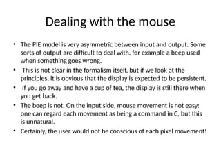 Dealing with the mouse
• The PIE model is very asymmetric between input and output. Some
sorts of output are difficult to deal with, for example a beep used
when something goes wrong.
• This is not clear in the formalism itself, but if we look at the
principles, it is obvious that the display is expected to be persistent.
• If you go away and have a cup of tea, the display is still there when
you get back.
• The beep is not. On the input side, mouse movement is not easy:
one can regard each movement as being a command in C, but this
is unnatural.
• Certainly, the user would not be conscious of each pixel movement!
 