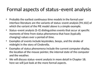Formal aspects of status–event analysis
• Probably the earliest continuous time models in the formal user
interface literature are the variants of status–event analysis [94,102] of
which the variant of the PIE model above is a simple example.
• Status–event analysis (S–E) distinguishes events that occur at specific
moments of time from status phenomena that have (typically
changing) values over a period of time.
• Examples of events include keystrokes, beeps, and the stroke of
midnight in the story of Cinderella.
• Examples of status phenomena include the current computer display,
the location of the mouse pointer, the internal state of the computer
and the weather.
• We will discuss status–event analysis in more detail in Chapter 18;
here we will just look at the more formal aspects.
 