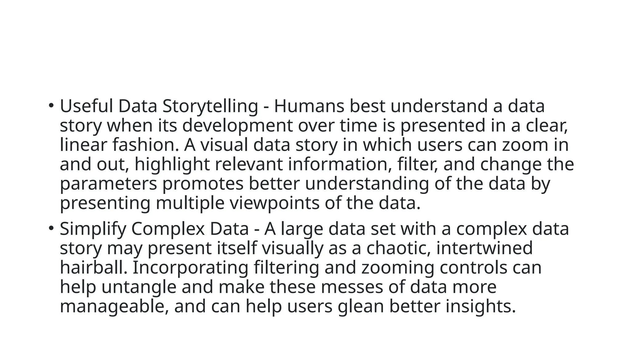 • Useful Data Storytelling - Humans best understand a data
story when its development over time is presented in a clear,
linear fashion. A visual data story in which users can zoom in
and out, highlight relevant information, filter, and change the
parameters promotes better understanding of the data by
presenting multiple viewpoints of the data.
• Simplify Complex Data - A large data set with a complex data
story may present itself visually as a chaotic, intertwined
hairball. Incorporating filtering and zooming controls can
help untangle and make these messes of data more
manageable, and can help users glean better insights.
 